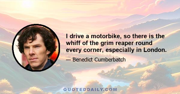 I drive a motorbike, so there is the whiff of the grim reaper round every corner, especially in London.