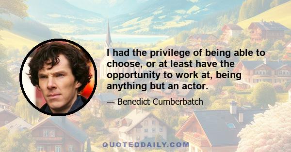 I had the privilege of being able to choose, or at least have the opportunity to work at, being anything but an actor.