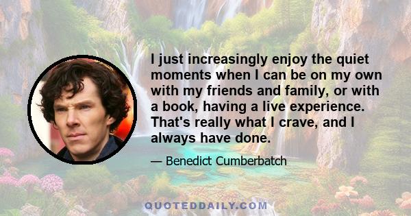 I just increasingly enjoy the quiet moments when I can be on my own with my friends and family, or with a book, having a live experience. That's really what I crave, and I always have done.