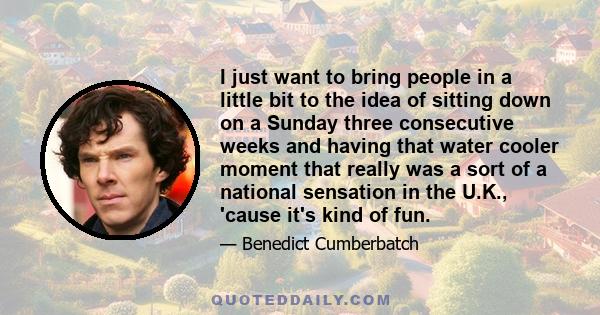 I just want to bring people in a little bit to the idea of sitting down on a Sunday three consecutive weeks and having that water cooler moment that really was a sort of a national sensation in the U.K., 'cause it's