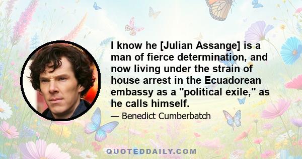 I know he [Julian Assange] is a man of fierce determination, and now living under the strain of house arrest in the Ecuadorean embassy as a political exile, as he calls himself.