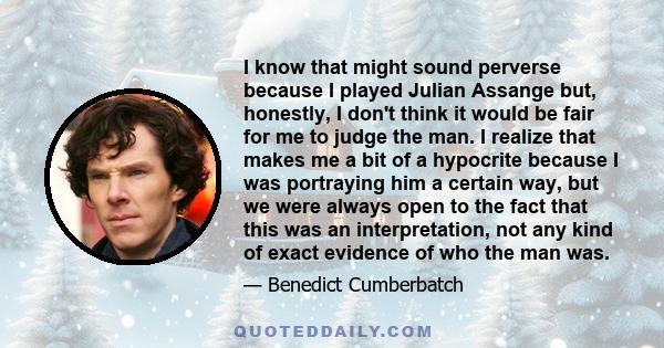 I know that might sound perverse because I played Julian Assange but, honestly, I don't think it would be fair for me to judge the man. I realize that makes me a bit of a hypocrite because I was portraying him a certain 