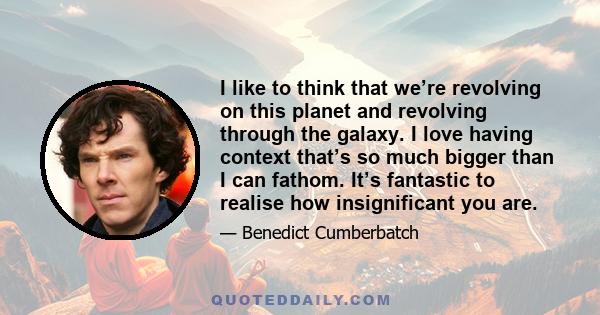 I like to think that we’re revolving on this planet and revolving through the galaxy. I love having context that’s so much bigger than I can fathom. It’s fantastic to realise how insignificant you are.