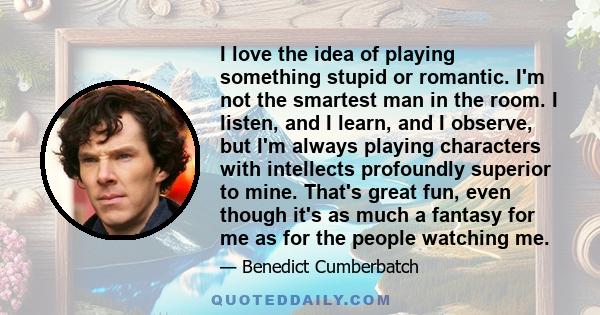 I love the idea of playing something stupid or romantic. I'm not the smartest man in the room. I listen, and I learn, and I observe, but I'm always playing characters with intellects profoundly superior to mine. That's