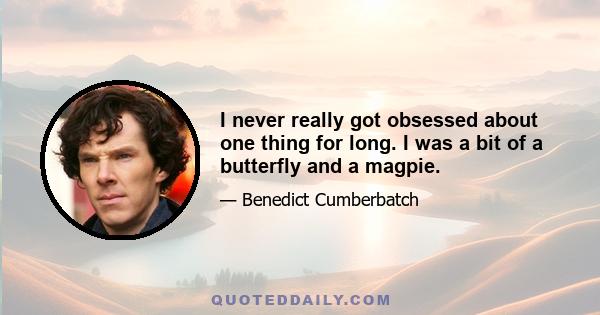 I never really got obsessed about one thing for long. I was a bit of a butterfly and a magpie.