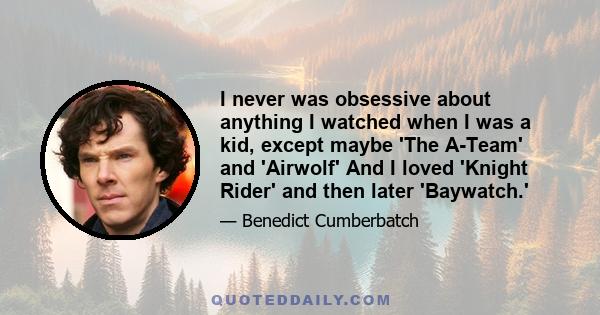 I never was obsessive about anything I watched when I was a kid, except maybe 'The A-Team' and 'Airwolf' And I loved 'Knight Rider' and then later 'Baywatch.'