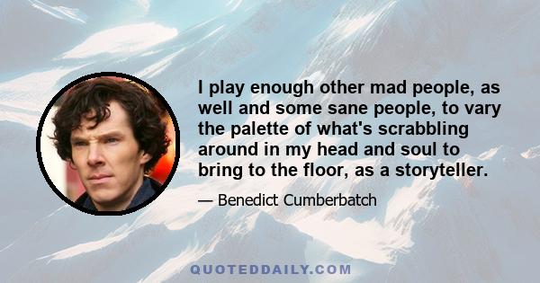 I play enough other mad people, as well and some sane people, to vary the palette of what's scrabbling around in my head and soul to bring to the floor, as a storyteller.