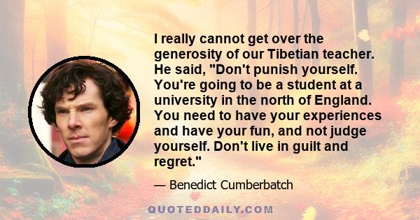 I really cannot get over the generosity of our Tibetian teacher. He said, Don't punish yourself. You're going to be a student at a university in the north of England. You need to have your experiences and have your fun, 