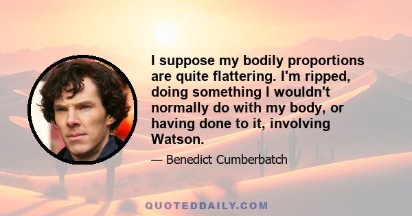 I suppose my bodily proportions are quite flattering. I'm ripped, doing something I wouldn't normally do with my body, or having done to it, involving Watson.