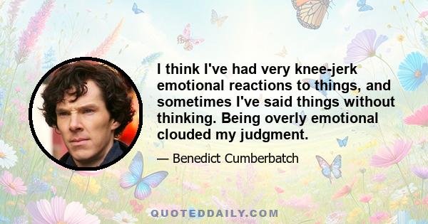 I think I've had very knee-jerk emotional reactions to things, and sometimes I've said things without thinking. Being overly emotional clouded my judgment.