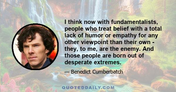 I think now with fundamentalists, people who treat belief with a total lack of humor or empathy for any other viewpoint than their own - they, to me, are the enemy. And those people are born out of desperate extremes.