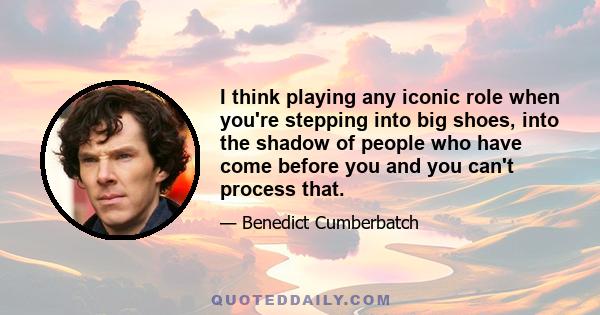 I think playing any iconic role when you're stepping into big shoes, into the shadow of people who have come before you and you can't process that.