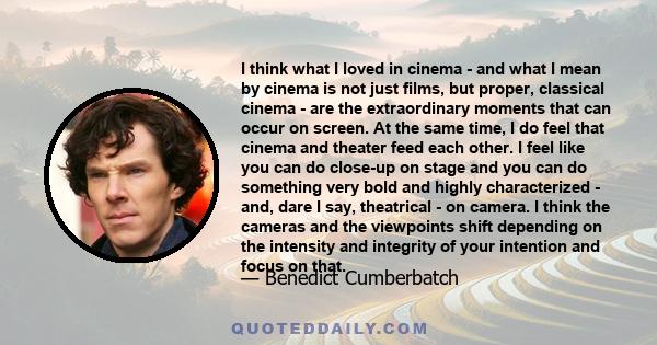 I think what I loved in cinema - and what I mean by cinema is not just films, but proper, classical cinema - are the extraordinary moments that can occur on screen. At the same time, I do feel that cinema and theater