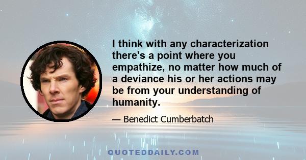 I think with any characterization there's a point where you empathize, no matter how much of a deviance his or her actions may be from your understanding of humanity.