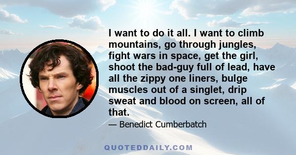 I want to do it all. I want to climb mountains, go through jungles, fight wars in space, get the girl, shoot the bad-guy full of lead, have all the zippy one liners, bulge muscles out of a singlet, drip sweat and blood