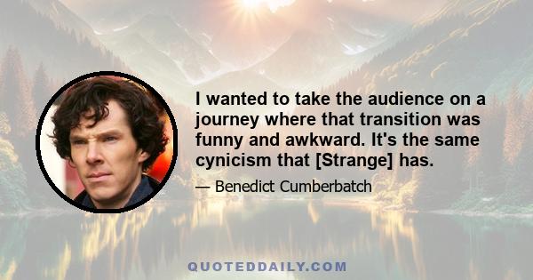 I wanted to take the audience on a journey where that transition was funny and awkward. It's the same cynicism that [Strange] has.