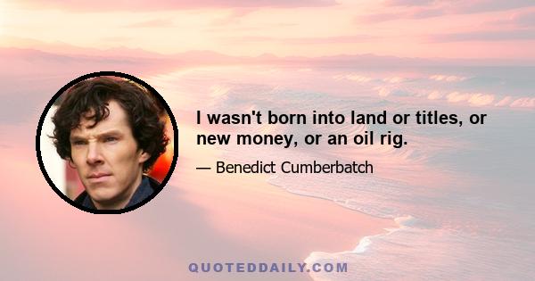 I wasn't born into land or titles, or new money, or an oil rig.