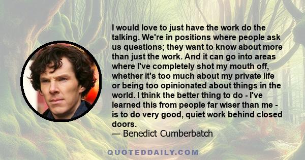 I would love to just have the work do the talking. We're in positions where people ask us questions; they want to know about more than just the work. And it can go into areas where I've completely shot my mouth off,