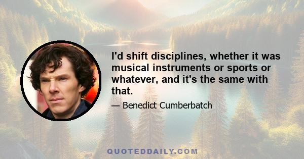 I'd shift disciplines, whether it was musical instruments or sports or whatever, and it's the same with that.