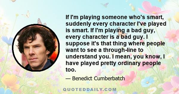 If I'm playing someone who's smart, suddenly every character I've played is smart. If I'm playing a bad guy, every character is a bad guy. I suppose it's that thing where people want to see a through-line to understand