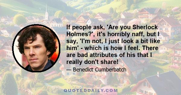 If people ask, 'Are you Sherlock Holmes?', it's horribly naff, but I say, 'I'm not, I just look a bit like him' - which is how I feel. There are bad attributes of his that I really don't share!