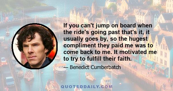 If you can't jump on board when the ride's going past that's it, it usually goes by, so the hugest compliment they paid me was to come back to me. It motivated me to try to fulfill their faith.