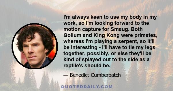 I'm always keen to use my body in my work, so I'm looking forward to the motion capture for Smaug. Both Gollum and King Kong were primates, whereas I'm playing a serpent, so it'll be interesting - I'll have to tie my