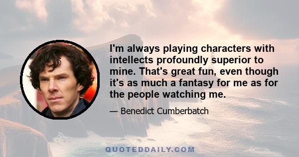 I'm always playing characters with intellects profoundly superior to mine. That's great fun, even though it's as much a fantasy for me as for the people watching me.