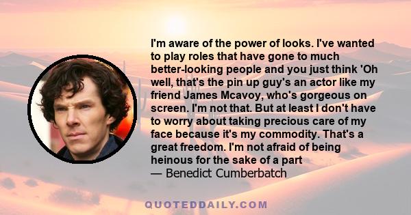 I'm aware of the power of looks. I've wanted to play roles that have gone to much better-looking people and you just think 'Oh well, that's the pin up guy's an actor like my friend James Mcavoy, who's gorgeous on