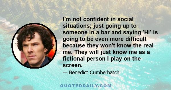 I'm not confident in social situations; just going up to someone in a bar and saying 'Hi' is going to be even more difficult because they won't know the real me. They will just know me as a fictional person I play on