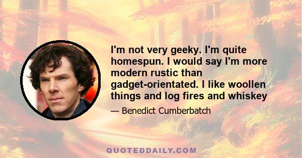 I'm not very geeky. I'm quite homespun. I would say I'm more modern rustic than gadget-orientated. I like woollen things and log fires and whiskey