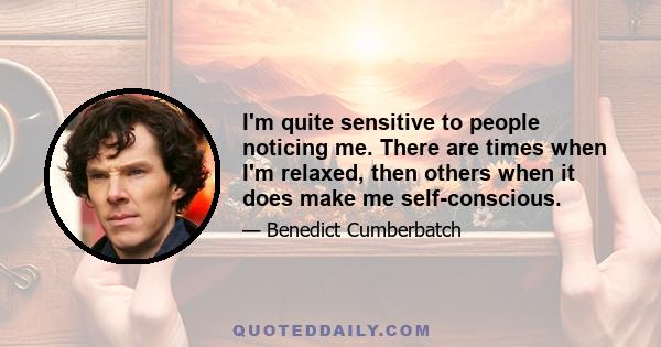 I'm quite sensitive to people noticing me. There are times when I'm relaxed, then others when it does make me self-conscious.