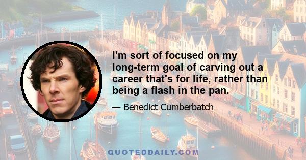 I'm sort of focused on my long-term goal of carving out a career that's for life, rather than being a flash in the pan.