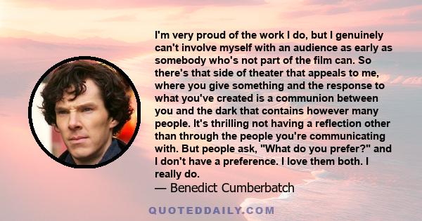 I'm very proud of the work I do, but I genuinely can't involve myself with an audience as early as somebody who's not part of the film can. So there's that side of theater that appeals to me, where you give something