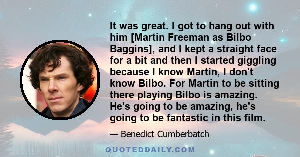 It was great. I got to hang out with him [Martin Freeman as Bilbo Baggins], and I kept a straight face for a bit and then I started giggling because I know Martin, I don't know Bilbo. For Martin to be sitting there