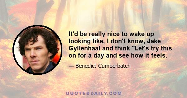 It'd be really nice to wake up looking like, I don't know, Jake Gyllenhaal and think Let's try this on for a day and see how it feels.