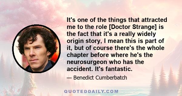 It's one of the things that attracted me to the role [Doctor Strange] is the fact that it's a really widely origin story, I mean this is part of it, but of course there's the whole chapter before where he's the