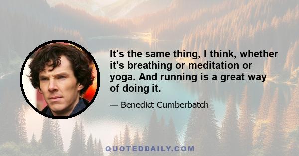 It's the same thing, I think, whether it's breathing or meditation or yoga. And running is a great way of doing it.