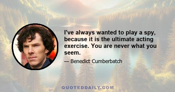 I've always wanted to play a spy, because it is the ultimate acting exercise. You are never what you seem.