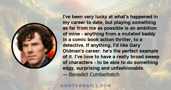 I've been very lucky at what's happened in my career to date, but playing something as far from me as possible is an ambition of mine - anything from a mutated baddy in a comic book action thriller, to a detective. If