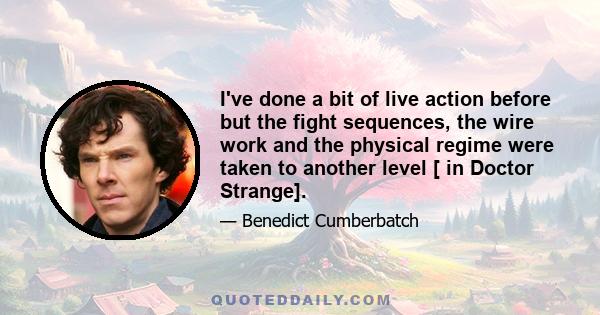 I've done a bit of live action before but the fight sequences, the wire work and the physical regime were taken to another level [ in Doctor Strange].