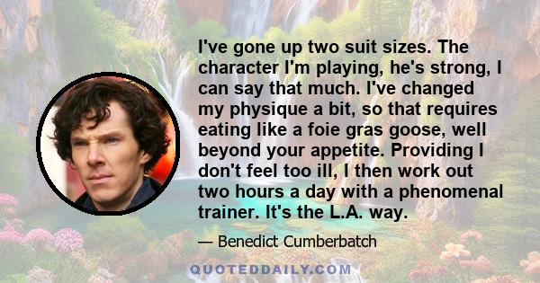 I've gone up two suit sizes. The character I'm playing, he's strong, I can say that much. I've changed my physique a bit, so that requires eating like a foie gras goose, well beyond your appetite. Providing I don't feel 