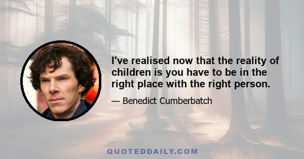 I've realised now that the reality of children is you have to be in the right place with the right person.