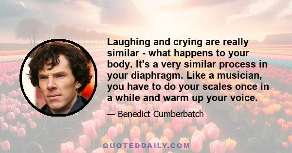 Laughing and crying are really similar - what happens to your body. It's a very similar process in your diaphragm. Like a musician, you have to do your scales once in a while and warm up your voice.