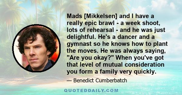 Mads [Mikkelsen] and I have a really epic brawl - a week shoot, lots of rehearsal - and he was just delightful. He's a dancer and a gymnast so he knows how to plant the moves. He was always saying, Are you okay? When