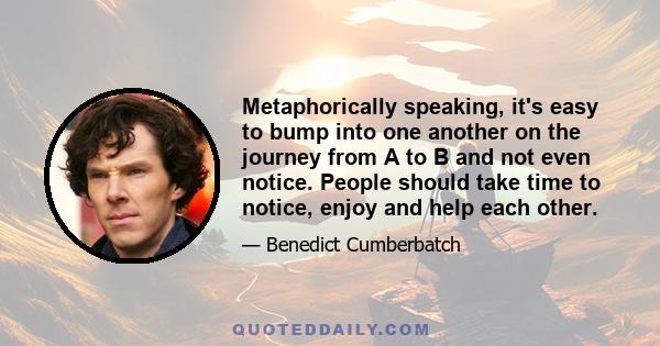 Metaphorically speaking, it's easy to bump into one another on the journey from A to B and not even notice. People should take time to notice, enjoy and help each other.