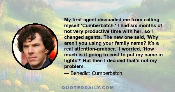 My first agent dissuaded me from calling myself 'Cumberbatch.' I had six months of not very productive time with her, so I changed agents. The new one said, 'Why aren't you using your family name? It's a real