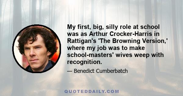 My first, big, silly role at school was as Arthur Crocker-Harris in Rattigan's 'The Browning Version,' where my job was to make school-masters' wives weep with recognition.