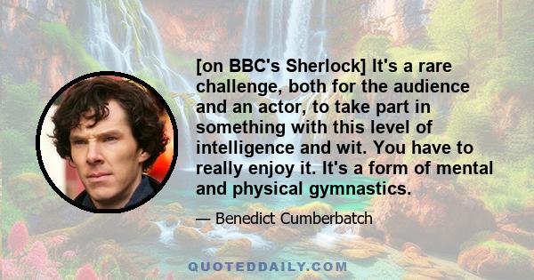 [on BBC's Sherlock] It's a rare challenge, both for the audience and an actor, to take part in something with this level of intelligence and wit. You have to really enjoy it. It's a form of mental and physical