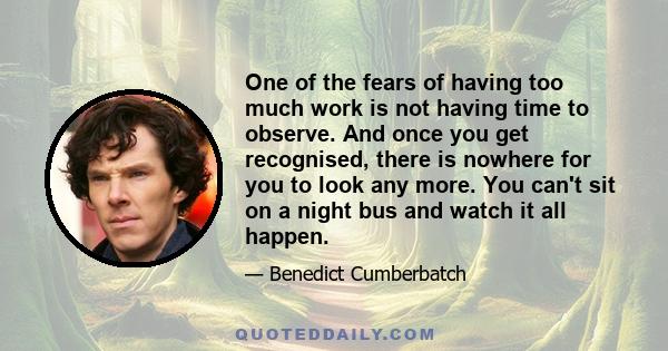 One of the fears of having too much work is not having time to observe. And once you get recognised, there is nowhere for you to look any more. You can't sit on a night bus and watch it all happen.